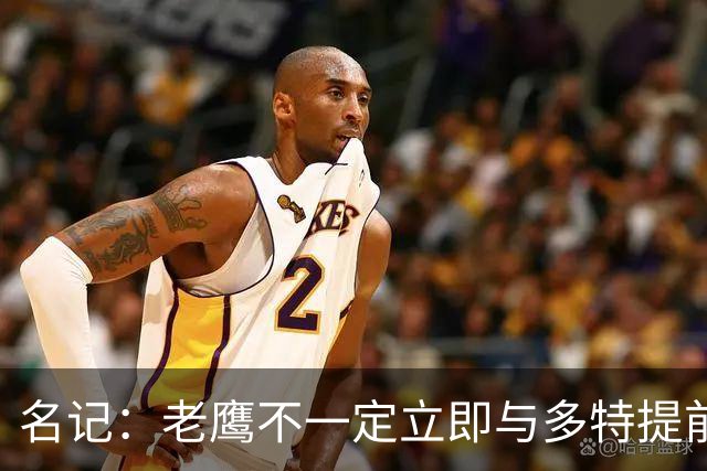 名记：老鹰不一定立即与多特提前续约 将尽可能保留财务灵活性
