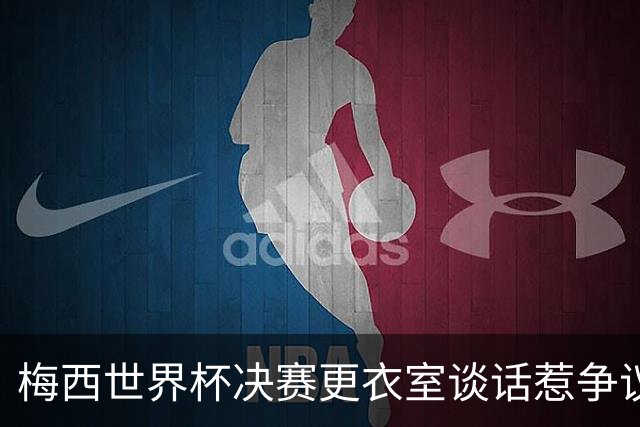 梅西世界杯决赛更衣室谈话惹争议，队友父亲亲揭真相：没内讧，只聊了战术