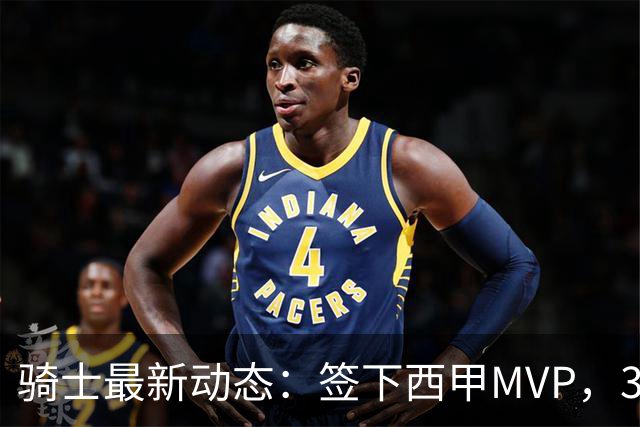 骑士最新动态：签下西甲MVP，3换1交易方案曝光，潜力3D球员或将加盟